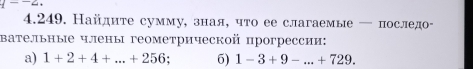 4--2. 
4.249. Найдите сумму, зная, что ее слагаемые — последо- 
вательные члены геометрической прогрессии: 
a) 1+2+4+...+256 6) 1-3+9-...+729.