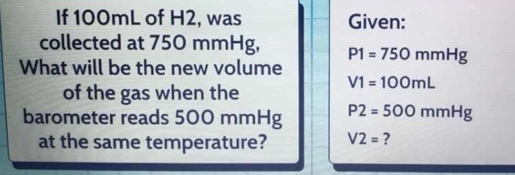 If 100mL of H2, was Given: 
collected at 750 mmHg,
P1=750mmHg
What will be the new volume
V1=100mL
of the gas when the 
barometer reads 500 mmHg P2=500mmHg
at the same temperature?
V2= ?