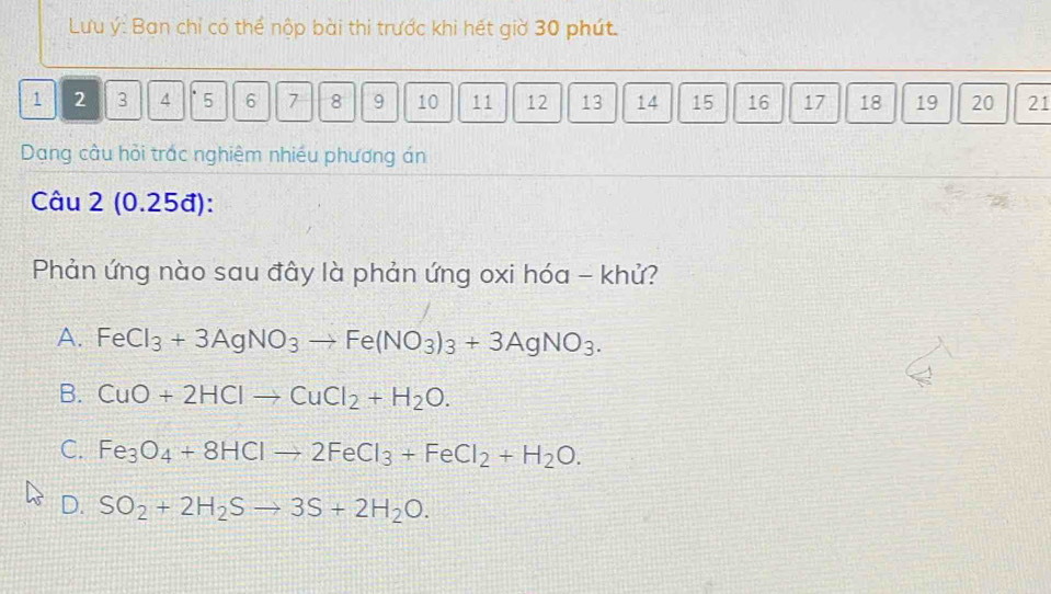 Lưu ý: Ban chỉ có thể nộp bài thi trước khi hết giờ 30 phút.
1 2 3 4 5 6 7 8 9 10 11 12 13 14 15 16 17 18 19 20 21
Dạng cầu hỏi trác nghiệm nhiều phương án
Câu 2 (0.25đ):
Phản ứng nào sau đây là phản ứng oxi hóa - khử?
A. FeCl_3+3AgNO_3to Fe(NO_3)_3+3AgNO_3.
B. CuO+2HClto CuCl_2+H_2O.
C. Fe_3O_4+8HClto 2FeCl_3+FeCl_2+H_2O.
D. SO_2+2H_2Sto 3S+2H_2O.