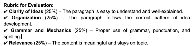 Rubric for Evaluation: 
Clarity of Ideas (25%) - The paragraph is easy to understand and well-explained. 
Organization (25%) - The paragraph follows the correct pattern of idea 
development. 
Grammar and Mechanics (25%) - Proper use of grammar, punctuation, and 
spelling.| 
I Relevance (25%) - The content is meaningful and stays on topic.