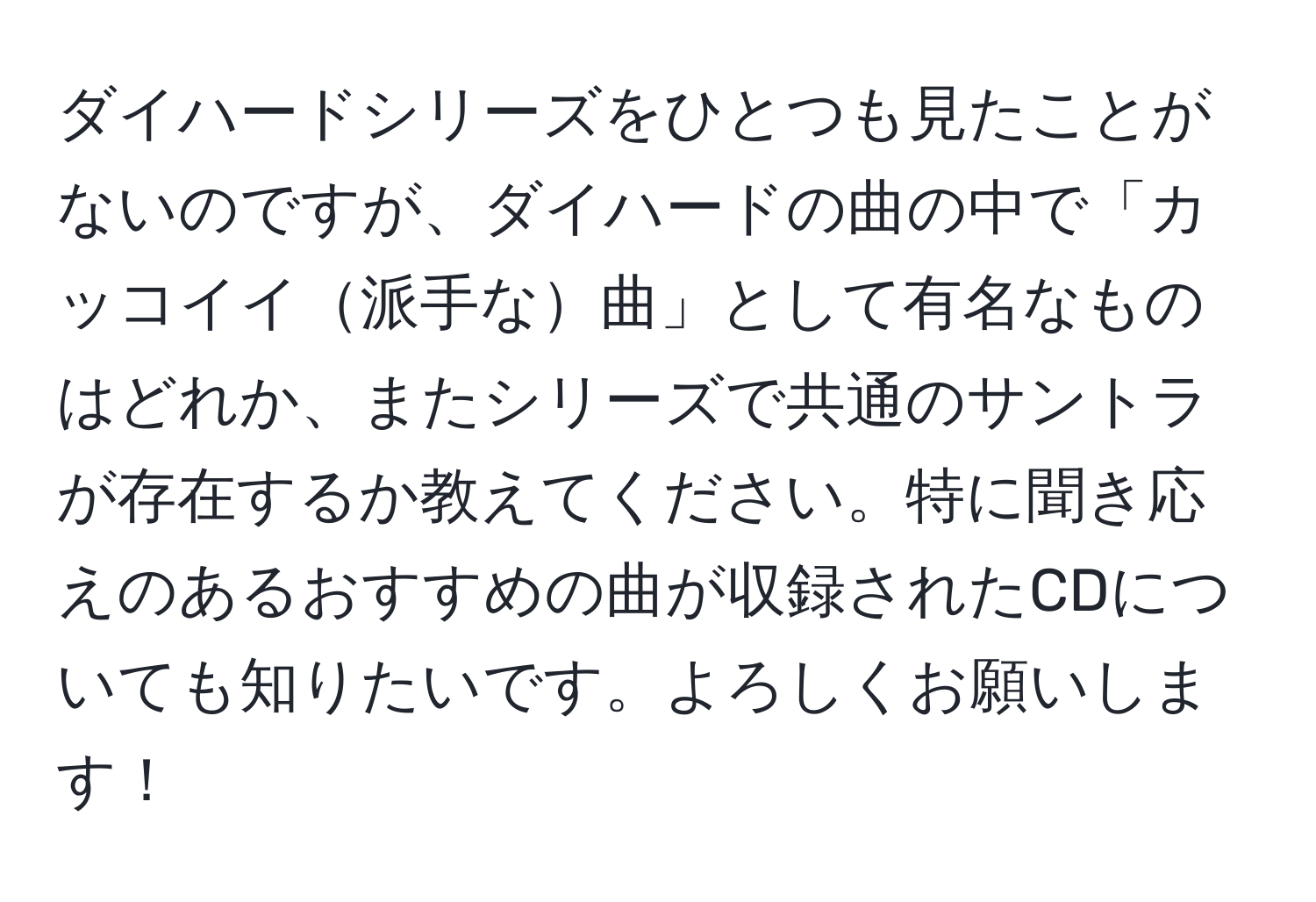 ダイハードシリーズをひとつも見たことがないのですが、ダイハードの曲の中で「カッコイイ派手な曲」として有名なものはどれか、またシリーズで共通のサントラが存在するか教えてください。特に聞き応えのあるおすすめの曲が収録されたCDについても知りたいです。よろしくお願いします！