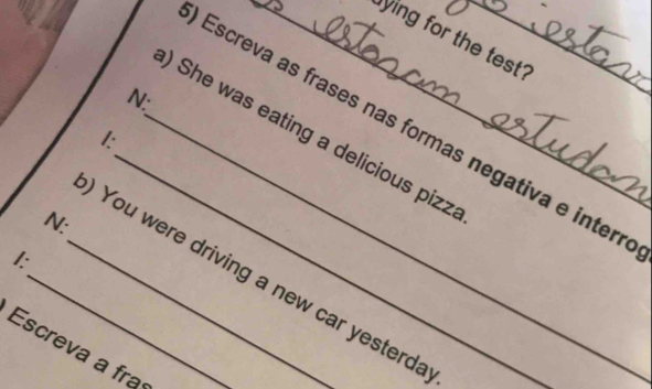 ying for the test? 
N: 
_ 
Escreva as frases nas formas negativa e interr 
_) She was eating a delicious pizz 
I: 
N: 
I: 
_ You were driving a new car yesterda 
Escreva a fra