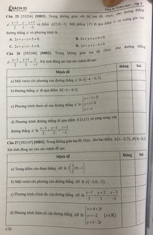 [sách id
Tổng ôn TOẤN HỌC - Tập 2
Câu 25 [53256] [MĐ2]: Trong không gian với hệ tọa độ Oxyz, cho đường thắng
d :  (x-1)/2 = y/1 = (z+1)/-1  và điểm A(2;0;-1). Mặt phẳng (P) đi qua điểm  và vuông góc với
đường thẳng đ có phương trình là
A. 2x+y-z+5=0. B. 2x+y+z+5=0.
C. 2x+y-z-5=0. D. 2x+y+z-5=0.
Câu 26 [392146] [MĐ2]: Trong không gian toạ độ Oxyz, cho đường thắng
Câu 27 [392147] [MĐ2]: Trong không gian toạ