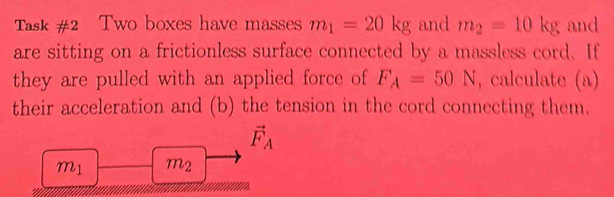 Task #2 Two boxes have masses m_1=20kg and m_2=10kg and 
are sitting on a frictionless surface connected by a massless cord. If 
they are pulled with an applied force of F_A=50N , calculate (a) 
their acceleration and (b) the tension in the cord connecting them.
vector F_A
m_1
m2