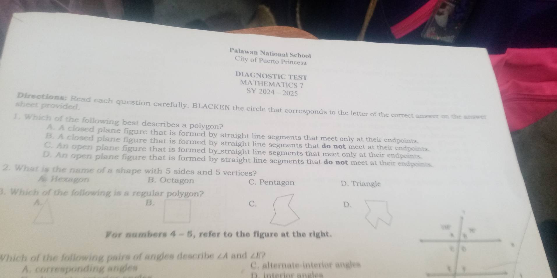 Palawan National School
City of Puerto Princesa
DIAGNOSTIC TEST
MATHEMATICS 7
SY 2024 - 2025
sheet provided.
Directions; Read each question carefully. BLACKEN the circle that corresponds to the letter of the correct answer on the answer
1. Which of the following best describes a polygon?
A. A closed plane figure that is formed by straight line segments that meet only at their endpoints
B. A closed plane figure that is formed by straight line segments that do not meet at their endpoints
C. An open plane figure that is formed by straight line segments that meet only at their endpoints
D. An open plane figure that is formed by straight line segments that do not meet at their endpaints
2. What is the name of a shape with 5 sides and 5 vertices?
A Hexagon B. Octagon C. Pentagon D. Triangle
3. Which of the following is a regular polygon?
A.
B.
C.
D.

x
For numbers 4-5 , refer to the figure at the right.
e 0
Which of the following pairs of angles describe ∠ A and ∠ E
A. corresponding angles C. alternate-interior angles
t
D. interior angles