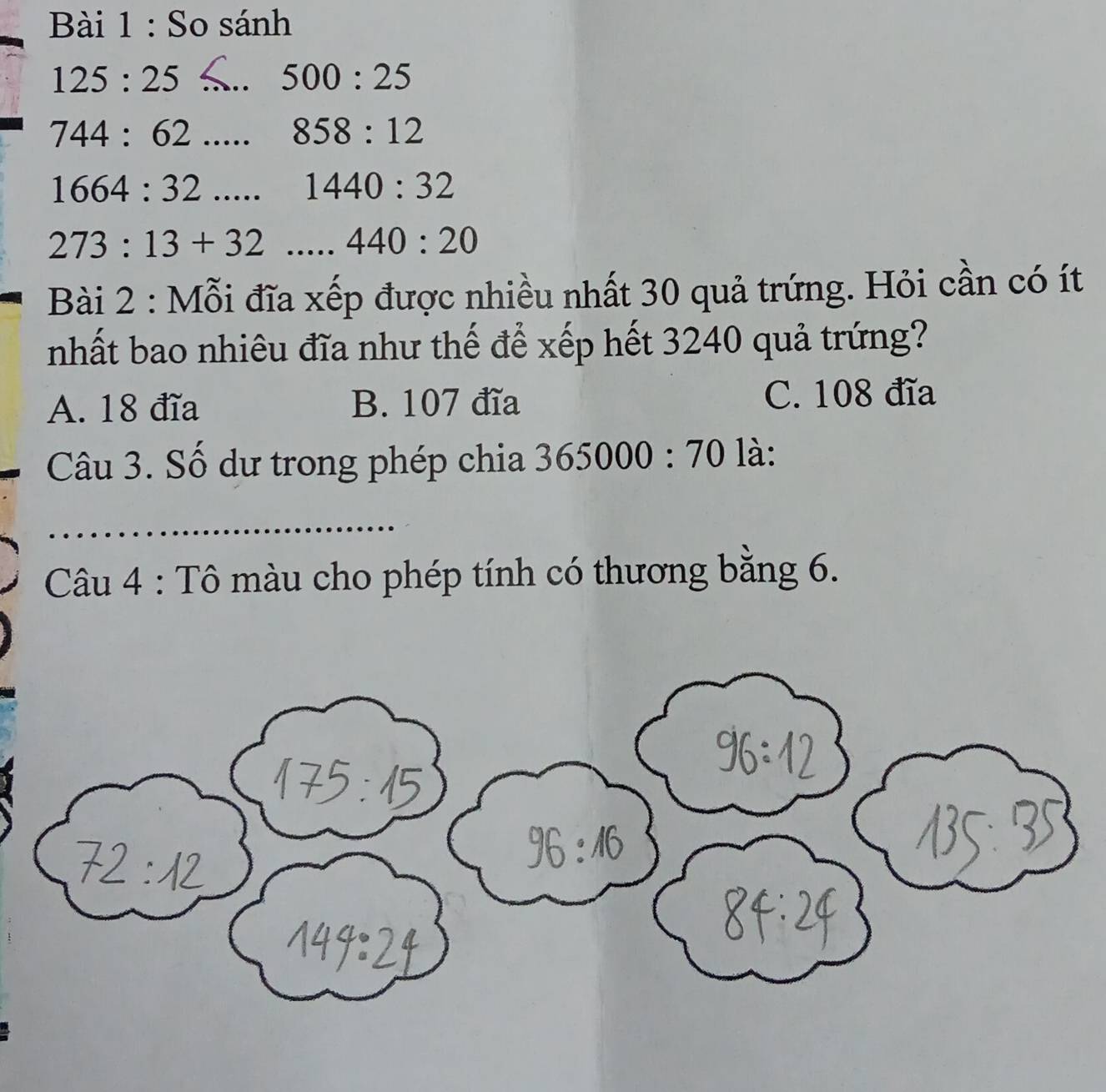 So sánh
_ 125:25
500:25
_ 744:62
858:12
1664:32..... 1440:32
273:13+32 __.440:20
Bài 2 : Mỗi đĩa xếp được nhiều nhất 30 quả trứng. Hỏi cần có ít
nhất bao nhiêu đĩa như thế để xếp hết 3240 quả trứng?
A. 18 đĩa B. 107 đĩa C. 108 đĩa
Câu 3. Số dư trong phép chia 365000:70 là:
Câu 4 : Tô màu cho phép tính có thương bằng 6.