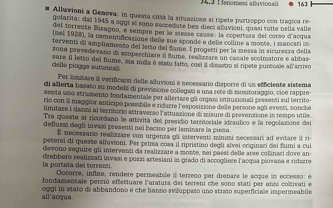 4.3 I fenomeni alluvionali 163
Alluvioni a Genova: in questa città la situazione si ripete purtroppo con tragica re-
golarità: dal 1945 a oggi si sono succedute ben dieci alluvioni, quasi tutte nella valle
del torrente Bisagno, e sempre per le stesse cause: la copertura del corso d'acqua
(nel 1928), la cementifcazione delle sue sponde e delle colline a monte, i mancati in-
terventi di ampliamento del letto del flume. I progetti per la messa in sicurezza della
zona prevedevano di scoperchiare il fiume, realizzare un canale scolmatore e abbas-
sare il letto del flume, ma nulla è stato fatto, così il disastro si ripete puntuale all’arrivo
delle piogge autunnali.
Per limitare il verificarsi delle alluvioni è necessario disporre di un efficiente sistema
di allerta basato su modelli di previsione collegati a una rete di monitoraggio, cioè rappre-
senta uno strumento fondamentale per allertare gli organi istituzionali presenti sul territo-
rio con il maggior anticipo possibile e ridurre l'esposizione delle persone agli eventi, nonché
limitare i danni al territorio attraverso l'attuazione di misure di prevenzione in tempo utile.
Tra queste si ricordano le attività del presidio territoriale idraulico e la regolazione dei
deflussi degli invasi presenti nel bacino per laminare la piena.
È necessario realizzare con urgenza gli interventi minimi necessari ad evitare il ri-
petersi di queste alluvioni. Per prima cosa il ripristino degli alvei originari dei fiumi a cui
devono seguire gli interventi da realizzare a monte, nei paesi delle aree collinari dove an-
drebbero realizzati invasi e pozzi artesiani in grado di accogliere l’acqua piovana e ridurre
la portata dei torrenti.
Occorre, infine, rendere permeabile il terreno per drenare le acque in eccesso: è
fondamentale perciò effettuare l'aratura dei terreni che sono stati per anni coltivati e
oggi in stato di abbandono e che hanno sviluppato uno strato superficiale impermeabile
all'acqua.