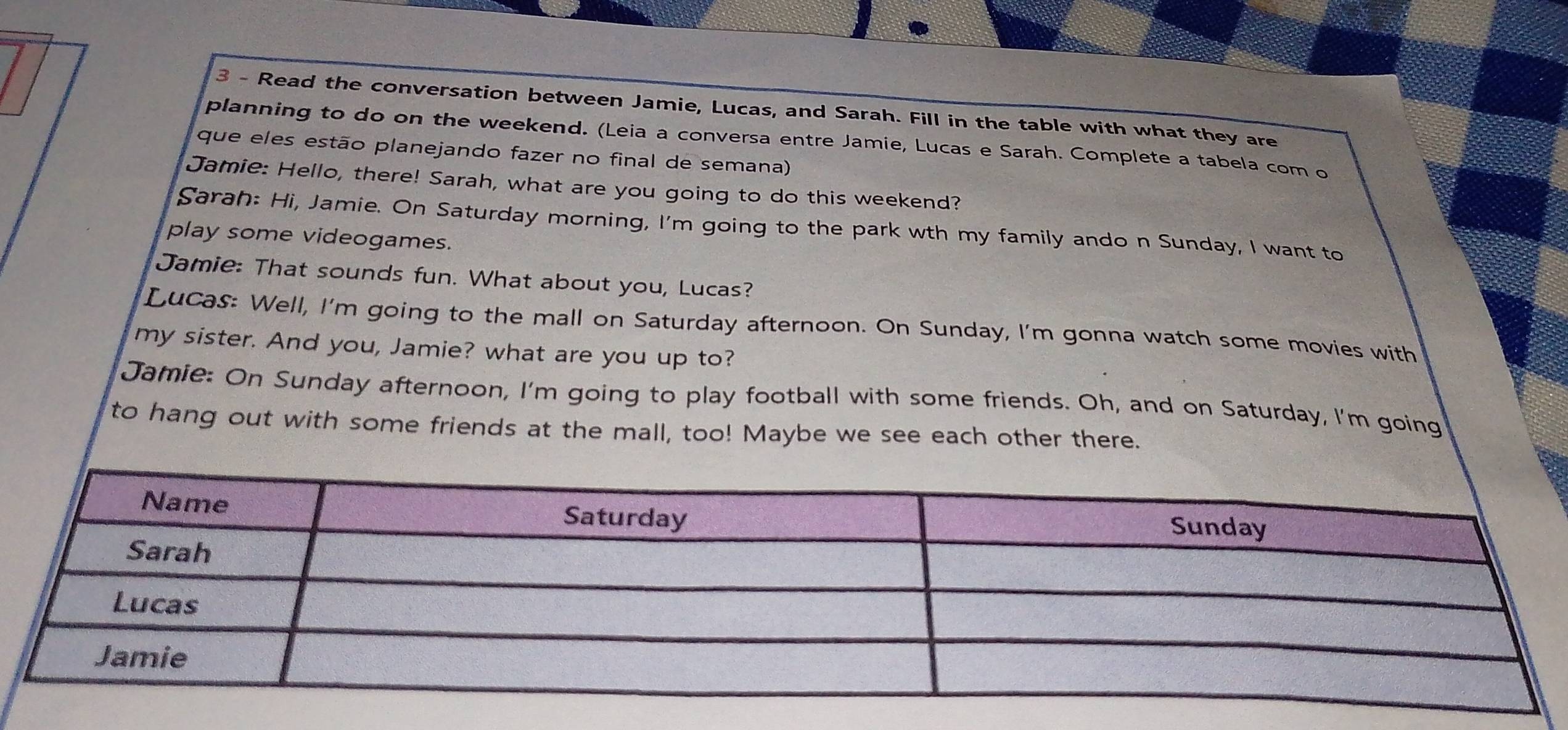 Read the conversation between Jamie, Lucas, and Sarah. Fill in the table with what they are 
planning to do on the weekend. (Leia a conversa entre Jamie, Lucas e Sarah. Complete a tabela com o 
que eles estão planejando fazer no final de semana) 
Jamie: Hello, there! Sarah, what are you going to do this weekend? 
Sarah: Hi, Jamie. On Saturday morning, I'm going to the park wth my family ando n Sunday, I want to 
play some videogames. 
Jamie: That sounds fun. What about you, Lucas? 
Lucas: Well, I'm going to the mall on Saturday afternoon. On Sunday, I'm gonna watch some movies with 
my sister. And you, Jamie? what are you up to? 
Jamie: On Sunday afternoon, I'm going to play football with some friends. Oh, and on Saturday, I'm going 
to hang out with some friends at the mall, too! Maybe we see each other there.