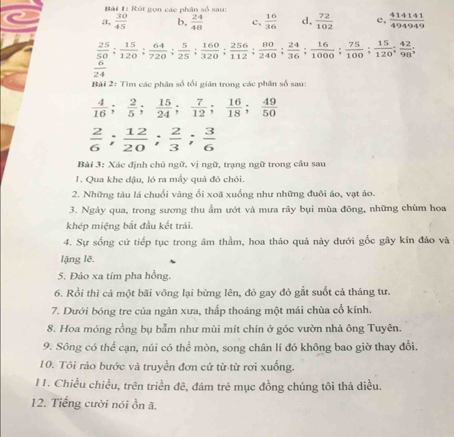 Rút gọn các phân số sau:
a,  30/45  b,  24/48  c,  16/36  d,  72/102  e,  414141/494949 
 25/50 ; 15/120 ; 64/720 ; 5/25 ; 160/320 ; 256/112 ; 80/240 ; 24/36 ; 16/1000 ; 75/100 ; 15/120 ; 42/98 ;
 6/24 
Bài 2: Tìm các phân số tối giản trong các phân số sau:
 4/16 ; 2/5 ; 15/24 ; 7/12 ; 16/18 ; 49/50 
 2/6 ; 12/20 ; 2/3 ; 3/6 
Bài 3: Xác định chủ ngữ, vị ngữ, trạng ngữ trong câu sau
1. Qua khe dậu, ló ra mẫy quả đỏ chói.
2. Những tàu lá chuối vàng ối xoã xuống như những đuôi áo, vạt áo.
3. Ngày qua, trong sương thu ẩm ướt và mưa rây bụi mùa đông, những chùm hoa
khép miệng bắt đầu kết trái.
4. Sự sống cứ tiếp tục trong âm thầm, hoa thảo quả nảy dưới gốc gây kín đáo và
lặng lẽ.
5. Đảo xa tím pha hồng.
6. Rồi thì cả một bãi vông lại bừng lên, đỏ gay đỏ gắt suốt cả tháng tư.
7. Dưới bóng tre của ngàn xưa, thấp thoáng một mái chùa cổ kính.
8. Hoa móng rồng bụ bẫm như mùi mít chín ở góc vườn nhà ông Tuyên.
9. Sông có thể cạn, núi có thể mòn, song chân lí đó không bao giờ thay đổi.
10. Tôi rảo bước và truyền đơn cứ từ từ rơi xuống.
11. Chiều chiều, trên triền đê, đám trẻ mục đồng chúng tôi thả diều.
12. Tiếng cười nói ồn ã.