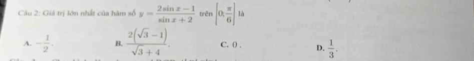 Giá trị lớn nhất của hàm số y= (2sin x-1)/sin x+2  trên [0; π /6 ] là
B.  (2(sqrt(3)-1))/sqrt(3)+4 .
A. - 1/2 . C. 0.
D.  1/3 .