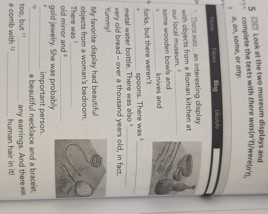 Look at the two museum displays and 
complete the texts with there was( (n't) were (n't), 
a, an, some, or any. 
Home News Blog Lifestyle 
2 1 _ There was_ an interesting display 
with objects from a Roman kitchen at 
our local museum._ 
some wooden bowls and 
3_ knives and 
forks, but there weren’t 
_4 
spoons. There was 5 _ 
metal water bottle. There was also _ 
very old bread - over a thousand years old, in fact. 
Yummy! 
My favorite display had beautiful 
objects from a woman’s bedroom. 
There was _ 
old mirror and 8 _ 
gold jewelry. She was probably 
9 
_important person. 
10 
_a beautiful necklace and a bracelet, 
too, but 11 _ 
any earrings. And there was 
a comb with 12 _ human hair in it!