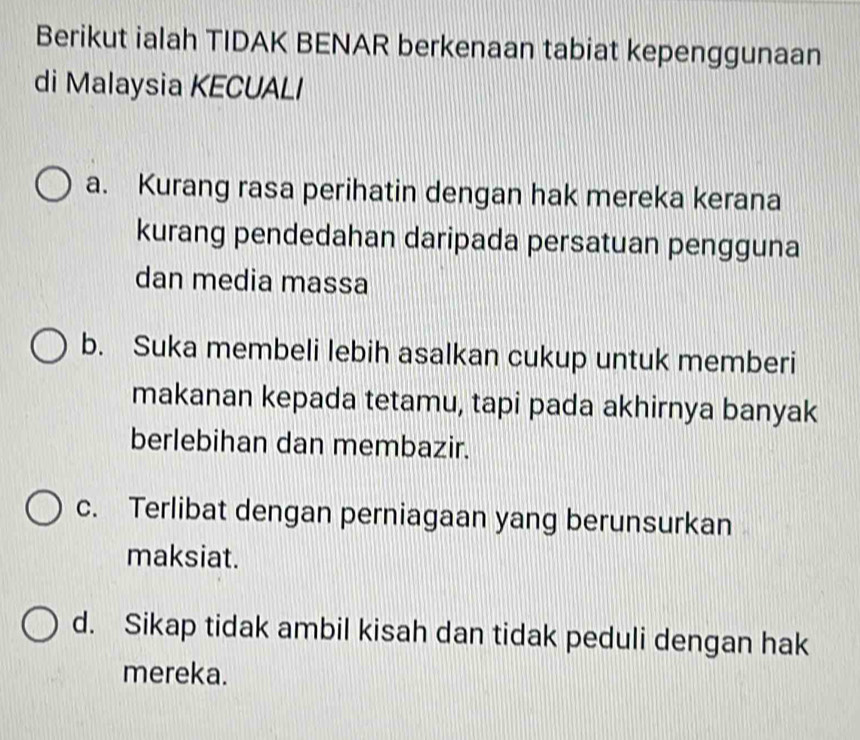 Berikut ialah TIDAK BENAR berkenaan tabiat kepenggunaan
di Malaysia KECUALI
a. Kurang rasa perihatin dengan hak mereka kerana
kurang pendedahan daripada persatuan pengguna
dan media massa
b. Suka membeli lebih asalkan cukup untuk memberi
makanan kepada tetamu, tapi pada akhirnya banyak
berlebihan dan membazir.
c. Terlibat dengan perniagaan yang berunsurkan
maksiat.
d. Sikap tidak ambil kisah dan tidak peduli dengan hak
mereka.