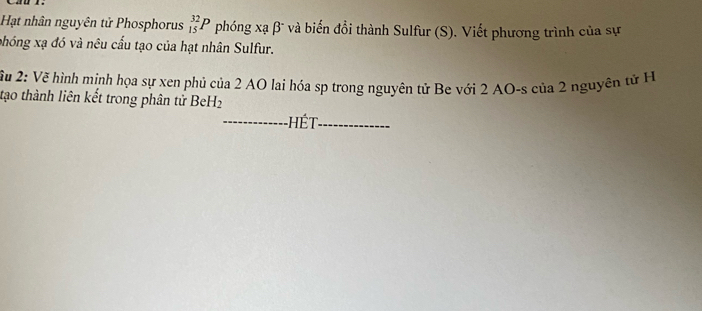 Hạt nhân nguyên tử Phosphorus _(15)^(32)P phóng xạ β và biến đổi thành Sulfur (S). Viết phương trình của sự 
phóng xạ đó và nêu cấu tạo của hạt nhân Sulfur. 
Xu 2: Vẽ hình minh họa sự xen phủ của 2 AO lai hóa sp trong nguyên tử Be với 2 AO-s của 2 nguyên tử H 
tạo thành liên kết trong phân tử BeH₂ 
_ Hé t_