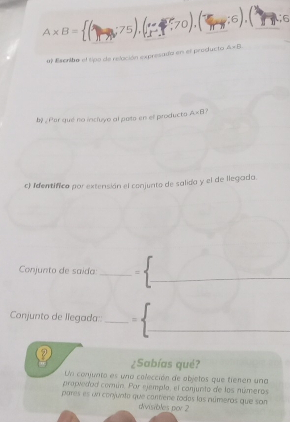 A* B=1  ::70),(ππ;6). . overline D _ 6 
a) Escribo el tipo de relación expresada en el producto A* B
b) ¿Por qué no incluyo al pato en el producto A* B 7 
c) Identifico por extensión el conjunto de salida y el de llegada. 
_ 
Conjunto de saida: _= 
Conjunto de llegada::_ 
_ 
¿Sabías qué? 
Un conjunto es una colección de objetos que tienen una 
propiedad común. Por ejemplo, el conjunto de los números 
pares es un conjunto que contiene todos los números que son 
divisibles por 2