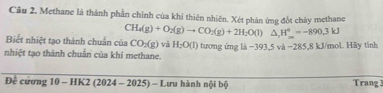 Methane là thành phần chǐnh của khí thiên nhiên. Xét phản ứng đốt cháy methane
CH_4(g)+O_2(g)to CO_2(g)+2H_2O(l)△ _rH_(26)^0=-890,3kJ
Biết nhiệt tạo thành chuẩn của CO_2(g) và H_2O(l) turong ú mg là -393,5va-285,81 kJ/mol. Hãy tính 
nhiệt tạo thành chuẩn của khí methane. 
Đề c urong10-HK2(2024-2025)- Lưu hành nội bộ Trang 3