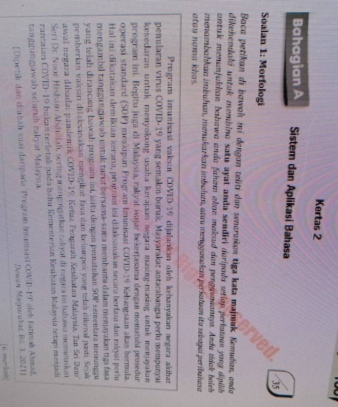 Kertas 2
Bahagian A Sistem dan Aplikasi Bahasa
35
Soalan 1: Morfologi
Baca petikon di bowoh ini dengon telitı don senoraikon tiga kata majmuk Kemudion, ondo
dikehendahi untuk membino satu ayat anda sendiri doripodo setiop perkotoon yong dipilih 
untuk menunfukkan bahawa anda faham akan maksud dan penggunaannya. Anda tidak boich
menambahkan imbuhan, menakarkan imbahan, atau menggunakan perkatuan iu sebagaí peribahasa
atou nama khas.
Program imunisasi vaksin COVID-19 dijalankan olch kebanyakan negara akíban
penularan virus COVID-19 yang semakin buruk. Masyarakat antarabangsa perlu mempunyal
kesedaran urtuk menyakong usaha kerajaan negara masing-masing untuk menjayakan
program ini. Begitu juga di Malaysia, rakyat wajar bekerjasama dengan mematuhi prosedur
operasi standard (SOP) meskipun Program Imunisasi COVID-19 Kebangsaan akan bermula.
Hal ini dikatakan demikian kerarıa, program ini dilaksanakan secara berfasa dan rakyat perlu
mengambil tanggungjawab untuk turut bersama-sama membantu dalam menjayakan tiga fasa
yang telah dirancang bawah program ini, laitu deogan pematuhan SOP sementara menunggu
pemberian vaksin dilaksanakan mengikut fasa dan kelompek yang telah dikenal pasti. Sejak
awal negara dibadai pandemik COVID-19, Ketua Fengarah Kesihatan Malaysia, Tan Sri Dato
Seri Dr. Noor Hisham Abdullah, sering mengingatkan rakyat đi negaza ini bahawa memutuskan
rantaian COVID-19 bukan terletak pada bahu Kementerian Kesihatan Malaysia tetapi menjadi
tanggungawab scluruh rakyat Malaysia.
[ Dipetik dan diubáh suai daripada "Program Imunisasi COVID-19' oleh Fatimah Ahmad,
Dewan Magrarakat, Bil, 3, 2021]
[6 markab]