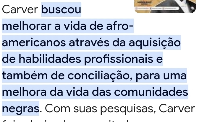 Carver buscou 
melhorar a vida de afro- 
americanos através da aquisição 
de habilidades profissionais e 
também de conciliação, para uma 
melhora da vida das comunidades 
negras. Com suas pesquisas, Carver