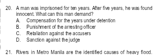 A man was imprisoned for ten years. After five years, he was found
innocent. What can this man demand?
A. Compensation for the years under detention
B. Punishment of the arresting officer
C. Retaliation against the accusers
D. Sanction against the judge
21. Rivers in Metro Manila are the identified causes of heavy flood.