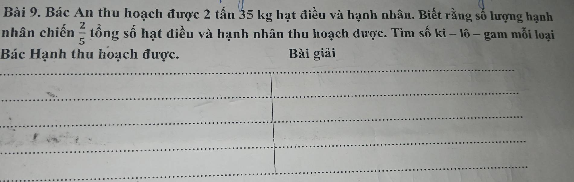 Bác An thu hoạch được 2 tấn 35 kg hạt điều và hạnh nhân. Biết rằng số lượng hạnh 
nhân chiến  2/5  tổng số hạt điều và hạnh nhân thu hoạch được. Tìm số ki - lô - gam mỗi loại 
Bác Hạnh thu hoạch được. Bài giải 
_ 
_ 
_ 
_ 
_