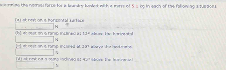 Determine the normal force for a laundry basket with a mass of 5.1 kg in each of the following situations
(a) at rest on a horizontal surface
N
(b) at rest on a ramp inclined at 12° above the horizontal
N
(c) at rest on a ramp inclined at 25° above the horizontal
N
(d) at rest on a ramp inclined at 45° above the horizontal
N