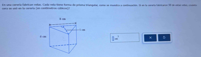 En una cerería fabrican velas. Cada vela tiene forma de prisma triangular, como se muestra a continuación. Sí en la cerería fabricaron 30 de estas velas, icuánta
cera se usó en la cerería (en centímetros cúbicos)?
□ cm^3
5