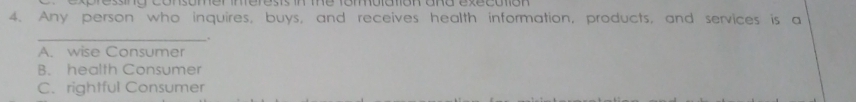 ressing consomer inferests in the fomblation and execution 
4. Any person who inquires, buys, and receives health information, products, and services is a
__.
A. wise Consumer
B. health Consumer
C. rightful Consumer