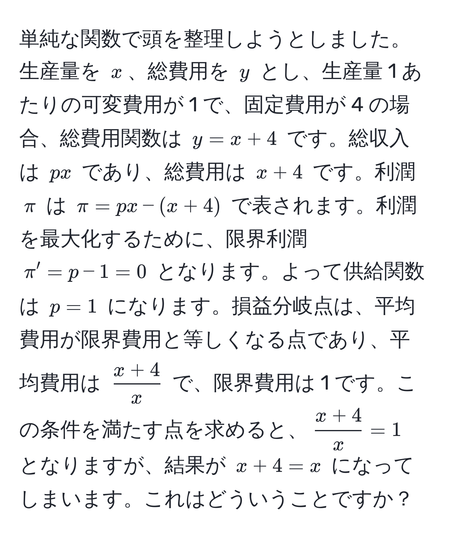 単純な関数で頭を整理しようとしました。生産量を ( x )、総費用を ( y ) とし、生産量 1 あたりの可変費用が 1 で、固定費用が 4 の場合、総費用関数は ( y = x + 4 ) です。総収入は ( px ) であり、総費用は ( x + 4 ) です。利潤 ( π ) は ( π = px - (x + 4) ) で表されます。利潤を最大化するために、限界利潤 ( π' = p - 1 = 0 ) となります。よって供給関数は ( p = 1 ) になります。損益分岐点は、平均費用が限界費用と等しくなる点であり、平均費用は ( (x + 4)/x ) で、限界費用は 1 です。この条件を満たす点を求めると、( (x + 4)/x  = 1) となりますが、結果が ( x + 4 = x ) になってしまいます。これはどういうことですか？