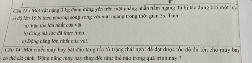 Một vật nặng 3 kg đang đứng yên trên mặt phẳng nhẫn nằm ngang thì bị tác dụng bởi một lực 
có độ lớn 15 N theo phương song song với mặt ngang trong thời gian 3s. Tính: 
a) Vận tốc lớn nhất của vật. 
b) Công mà lực đã thực hiện. 
c) Động năng lớn nhất của vật. 
Câu 14 :Một chiếc máy bay bắt đầu tăng tốc từ trạng thái nghi để đạt được tốc độ đủ lớn cho máy bay 
có thể cất cánh. Động năng máy bay thay đổi như thế nào trong quá trình này ?