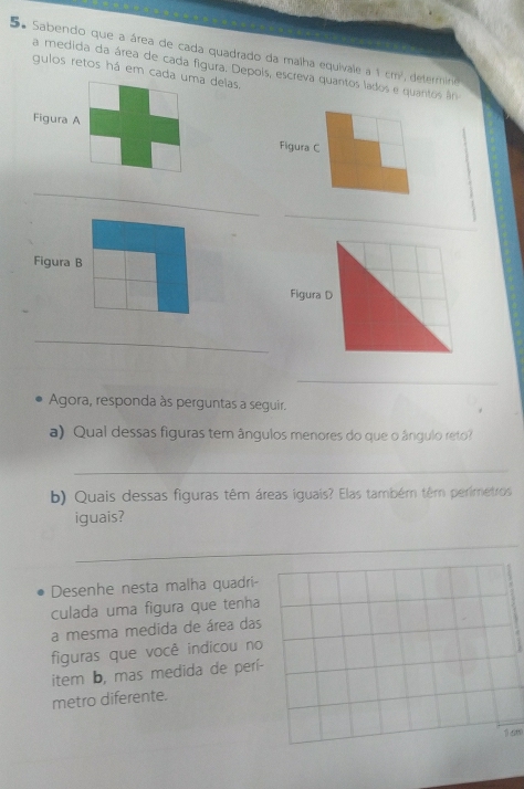 Sabendo que a área de cada quadrado da malha equivale a 1 cm², determine 
a medida da área de cada figura. Depois, escreva quantos lados e quantos ân 
gulos retos há em cada uma deias. 
Figura A Figura C 
_ 
_ 
Figura B 
_ 
_ 
Agora, responda às perguntas a seguir. 
a) Qual dessas figuras tem ângulos menores do que o ângulo reto? 
_ 
b) Quais dessas figuras têm áreas iguais? Elas também têm perimetros 
iguais? 
_ 
Desenhe nesta malha quadri 
culada uma figura que tenha 
a mesma medida de área das 
figuras que você indicou no 
item b, mas medida de perí- 
metro diferente.