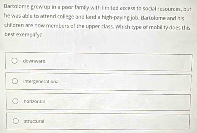 Bartolome grew up in a poor family with limited access to social resources, but
he was able to attend college and land a high-paying job. Bartolome and his
children are now members of the upper class. Which type of mobility does this
best exemplify?
downward
intergenerational
horizontal
structural