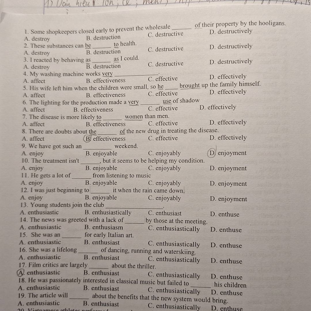 Some shopkeepers closed early to prevent the wholesale_ of their property by the hooligans.
A. destroy
B. destruction C. destructive D. destructively
2. These substances can be to health.
A. destroy B. destruction C. destructive D. destructively
3. I reacted by behaving as_ as I could.
A. destroy B. destruction C. destructive D. destructively
4. My washing machine works very_
A. affect B. effectiveness C. effective D. effectively
5. His wife left him when the children were small, so he_ brought up the family himself.
A. affect B. effectiveness C. effective D. effectively
6. The lighting for the production made a very_ use of shadow
A. affect B. effectiveness C. effective D. effectively
7. The disease is more likely to _women than men.
A. affect B. effectiveness C. effective D. effectively
8. There are doubts about the _of the new drug in treating the disease.
A. affect B effectiveness C. effective D. effectively
9. We have got such an _weekend.
A. enjoy B. enjoyable C. enjoyably D.enjoyment
10. The treatment isn't _, but it seems to be helping my condition.
A. enjoy B. enjoyable C. enjoyably D. enjoyment
11. He gets a lot of_ from listening to music
A. enjoy B. enjoyable C. enjoyably D. enjoyment
12. I was just beginning to_ it when the rain came down.
A. enjoy B. enjoyable C. enjoyably D. enjoyment
13. Young students join the club_
A. enthusiastic B. enthusiastically C. enthusiast D. enthuse
14. The news was greeted with a lack of_ by those at the meeting.
A. enthusiastic B. enthusiasm C. enthusiastically D. enthuse
15. She was an_ for early Italian art.
A. enthusiastic B. enthusiast C. enthusiastically D. enthuse
16. She was a lifelong _of dancing, running and waterskiing.
A. enthusiastic B. enthusiast C. enthusiastically D. enthuse
17. Film critics are largely _about the thriller.
A enthusiastic B. enthusiast C. enthusiastically D. enthuse
18. He was passionately interested in classical music but failed to his children
A. enthusiastic B. enthusiast C. enthusiastically D. enthuse
19. The article will _about the benefits that the new system would bring.
A. enthusiastic B. enthusiast C. enthusiastically D. enthuse