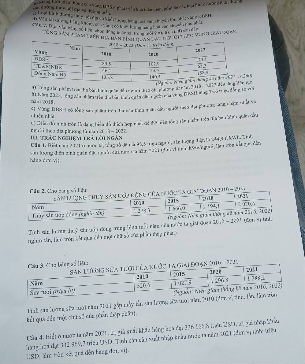Mạng lưới giao thông của vùng ĐBSH phát triển khá toàn diện, gồm đủ các loại hình: đường ổ tô, đường
xấi đường thuỷ nội địa và đường biển.
c) Loại hình đường thuỷ nội địa có khối lượng hàng hoá vận chuyển lớn nhất vùng DBSH.
d) Vận tải đường hàng không của vùng có khối lượng hùng hoá vận chuyến nhỏ nhất.
Câu 7. Dựa vào bảng số liệu, chọn đúng hoặc sai trong mỗi ý a), b), c), đ) sau đây:
TÔNG SẢN PHÁM TRÊN địA bản bìnn đầu người thEO vùnG giai đoạn
260)
2) Tổng sản phẩm trên địa bàn bình quân đầu người theo địa phương từ năm 2018 - 2022 đề tục.
b) Năm 2022, tổng sản phẩm trên địa bàn bình quân đầu người của vùng ĐBSH tăng 33,6 triệu đồng so với
năm 2018.
c) Vùng ĐBSH có tổng sản phẩm trên địa bản bình quân đầu người theo địa phương tăng chậm nhất và
nhiều nhất.
d) Biểu đồ hình tròn là dạng biểu đồ thích hợp nhất đề thể hiện tổng sản phẩm trên địa bản bình quân đầu
người theo địa phương từ năm 2018 - 2022.
III. TRÁC NGHIỆM TRẢ LỜI ngÁN
Câu 1. Biết năm 2021 ở nước ta, tổng số dân là 98,5 triệu người, sản lượng điện là 244,9 tỉ kWh. Tính
sản lượng điện bình quân đầu người của nước ta năm 2021 (đơn vị tính: kWh/người, làm tròn kết quả đến
hàng đơn vị).
2021
Tính sản lượng thuỷ sản ướp đông trung bình mỗi năm của nước ta giai đoạn 
nghìn tấn, làm tròn kết quả đến một chữ số của phần thập phân).
1
Tính sản lượng sữa tươi năm 2021 gấp mấy lần sản lượng sữa tươi n
kết quả đến một chữ số của phần thập phân).
Câu 4. Biết ở nước ta năm 2021, trị giá xuất khẩu hàng hoá đạt 336 166,8 triệu USD, trị giá nhập khẩu
hàng hoá đạt 332 969,7 triệu USD. Tính cán cân xuất nhập khẩu nước ta năm 2021 (đơn vị tính: triệu
USD, làm tròn kết quả đến hàng đơn vị).