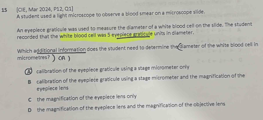 15 [CIE, Mar 2024, P12, Q1]
A student used a light microscope to observe a blood smear on a microscope slide.
An eyepiece graticule was used to measure the diameter of a white blood cell on the slide. The student
recorded that the white blood cell was 5 eyepiece graticule units in diameter.
Which additional information does the student need to determine the diameter of the white blood cell in
micrometres? CA )
A calibration of the eyepiece graticule using a stage micrometer only
B calibration of the eyepiece graticule using a stage micrometer and the magnification of the
eyepiece lens
Cthe magnification of the eyepiece lens only
D the magnification of the eyepiece lens and the magnification of the objective lens