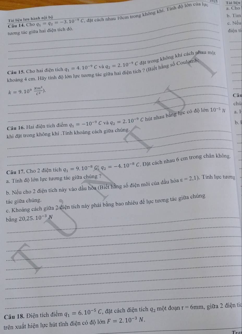 Cho
Câu 14. Cho q_1=q_2=-3.10^(-9)C 1, đặt cách nhau 10cm trong không khí. Tính độ lớn của lực
Tài liệu
Tài liệu lưu hành nội bộ
b. Tim
_c. Nếu
_
tương tác giữa hai điện tích đó.
điện tí
_
_
_
_
_
_
Câu 15. Cho hai điện tích q_1=4.10^(-9)C và q_2=2.10^(-9)C đặt trong không khí cách nhau một
_
_
khoảng 4 cm. Hãy tính độ lớn lực tương tác giữa hai điện tích ? (Biết hằng số Coulomb;
_
_
k=9.10^9 Nm^2/c^2 ).
Câu
_
chú
Câu 16. Hai điện tích điểm q_1=-10^(-9)C và q_2=2.10^(-9)C hút nhau bằng lực có độ lớn 10^(-5) V a. I
b. I
_
_
khi đặt trong không khí .Tính khoảng cách giữa chúng.
_
_
_
Câu 17. Cho 2 điện tích q_1=9.10^(-8) C q_2=-4.10^(-8)C *. Đặt cách nhau 6 cm trong chân không.
a. Tính độ lớn lực tương tác giữa chúng ?
b. Nếu cho 2 điện tích này vào dầu hỏa (Biết hằng số điện môi của dầu hỏa varepsilon =2,1). Tính lực tương
tác giữa chúng.
c. Khoảng cách giữa 2 điện tích này phải bằng bao nhiêu để lực tương tác giữa chúng
bằng 20,25.10^(-3)N
_
_
_
_
_
_
_
_
Câu 18. Điện tích điểm q_1=6.10^(-5)C , đặt cách điện tích q_2 một đoạn r=6mm , giữa 2 điện tíc
trên xuất hiện lực hút tĩnh điện có độ lớn F=2.10^(-3)N. _
Tra