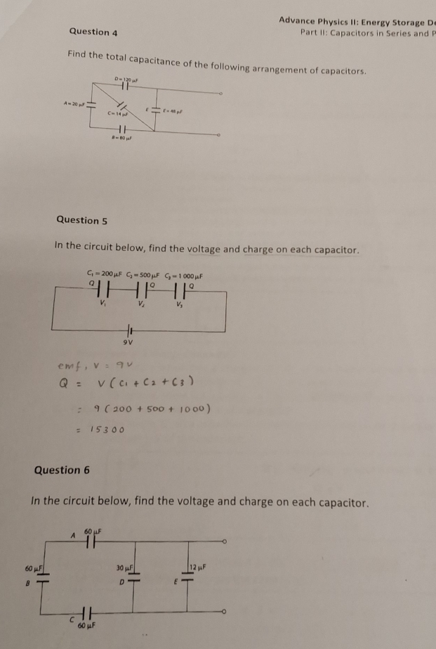 Advance Physics II: Energy Storage D
Question 4  Part II: Capacitors in Series and P
Find the total capacitance of the following arrangement of capacitors.
Question 5
In the circuit below, find the voltage and charge on each capacitor.
Question 6
In the circuit below, find the voltage and charge on each capacitor.