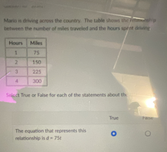 Mario is driving across the country. The table shows the relationship
between the number of miles traveled and the hours spent driving
Select True or False for each of the statements about th
True Faise
The equation that represents this
relationship is d=75t