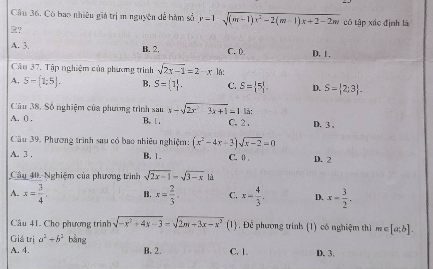 Có bao nhiêu giá trị m nguyên để hàm số y=1-sqrt((m+1)x^2-2(m-1)x+2-2m) có tập xác định là
R?
A. 3. B. 2. C. 0.
D. 1.
Câu 37. Tập nghiệm của phương trình sqrt(2x-1)=2-x là:
A. S= 1;5. B. S= 1. C. S= 5. D. S= 2;3. 
Câu 38. Số nghiệm của phương trình sau x-sqrt(2x^2-3x+1)=1 là:
A. 0. B. 1. C. 2.
D. 3.
Câu 39. Phương trình sau có bao nhiêu nghiệm: (x^2-4x+3)sqrt(x-2)=0
A. 3. B. 1. C. 0.
D. 2
Câu 40. Nghiệm của phương trình sqrt(2x-1)=sqrt(3-x) là
A. x= 3/4 . x= 2/3 . x= 4/3 . D. x= 3/2 . 
B.
C.
Câu 41. Cho phương trình sqrt(-x^2+4x-3)=sqrt(2m+3x-x^2)(1 (1). Để phương trình (1) có nghiệm thì m∈ [a;b]. 
Giá trị a^2+b^2 bằng
A. 4. B. 2. C. 1. D. 3.