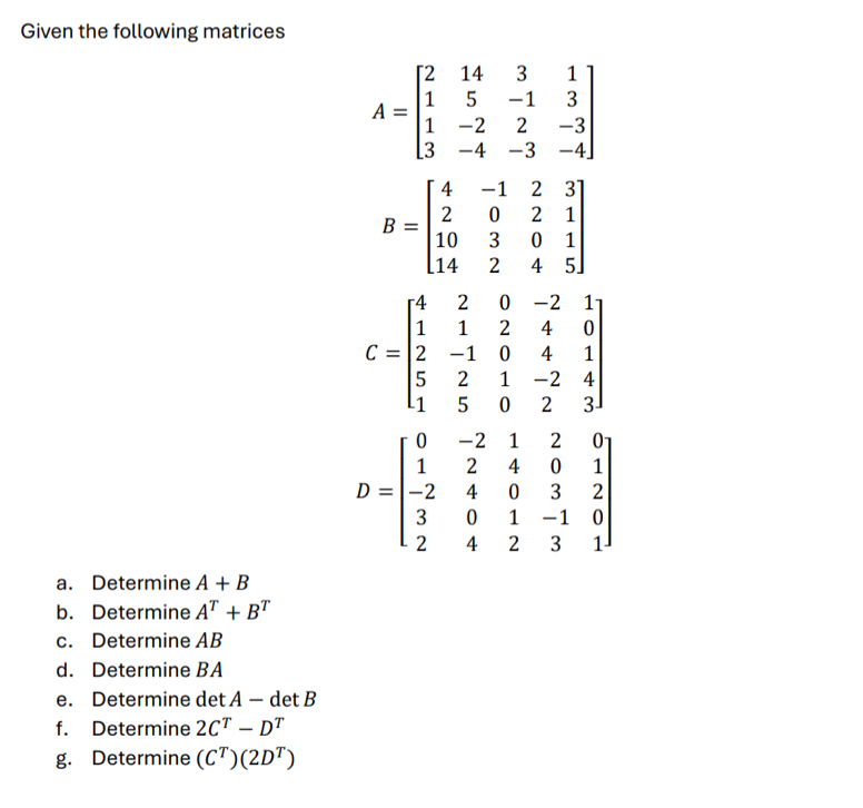 Given the following matrices
A=beginbmatrix 2&14&3&1 1&5&-1&3 1&-2&2&-3 3&-4&-3&-4endbmatrix
B=beginbmatrix 4&-1&2&3 2&0&2&1 10&3&0&1 14&2&4&5endbmatrix
C=beginbmatrix 4&2&0&-2&1 1&1&2&4&0 2&-1&0&4&1 5&2&1&-2&4 1&5&0&2&3endbmatrix
D=beginbmatrix 0&-2&1&2&0 1&2&4&0&1 -2&4&0&3&2 3&0&1&-1&0 2&4&2&3&1endbmatrix
a. Determine A+B
b. Determine A^T+B^T
c. Determine AB
d. Determine BA
e. Determine det A — det B
f. Determine 2C^T-D^T
g. Determine (C^T)(2D^T)