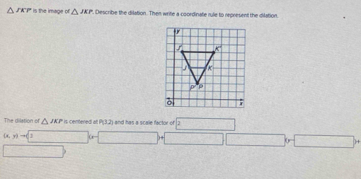 △ is the image of △ JKP. Describe the dilation. Then write a coordinate rule to represent the dilation.
The dilation of △ JKP is centered at P(3,2) and has a scale factor of boxed 2
(x,y)to 3(x-□ )+□ □ (y-□ )+
□