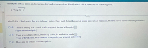 ldentify the critical points and determine the local extreme values. Identify which critical points are not stationary points
y=5xsqrt(36-x^2)
Identify the critical points that are stationary points, if any exist. Select the correct choice below and, if necessary, fill in the answer box to complete your choice
A. There is exactly one critical, stationary point, located at the point □
(Type an ordered pair.)
B. There are multiple criticall, stationary points, located at the points □ 
(Type ordered pairs. Use commas to separate your answers as needed)
C. There are no critical, stationary points