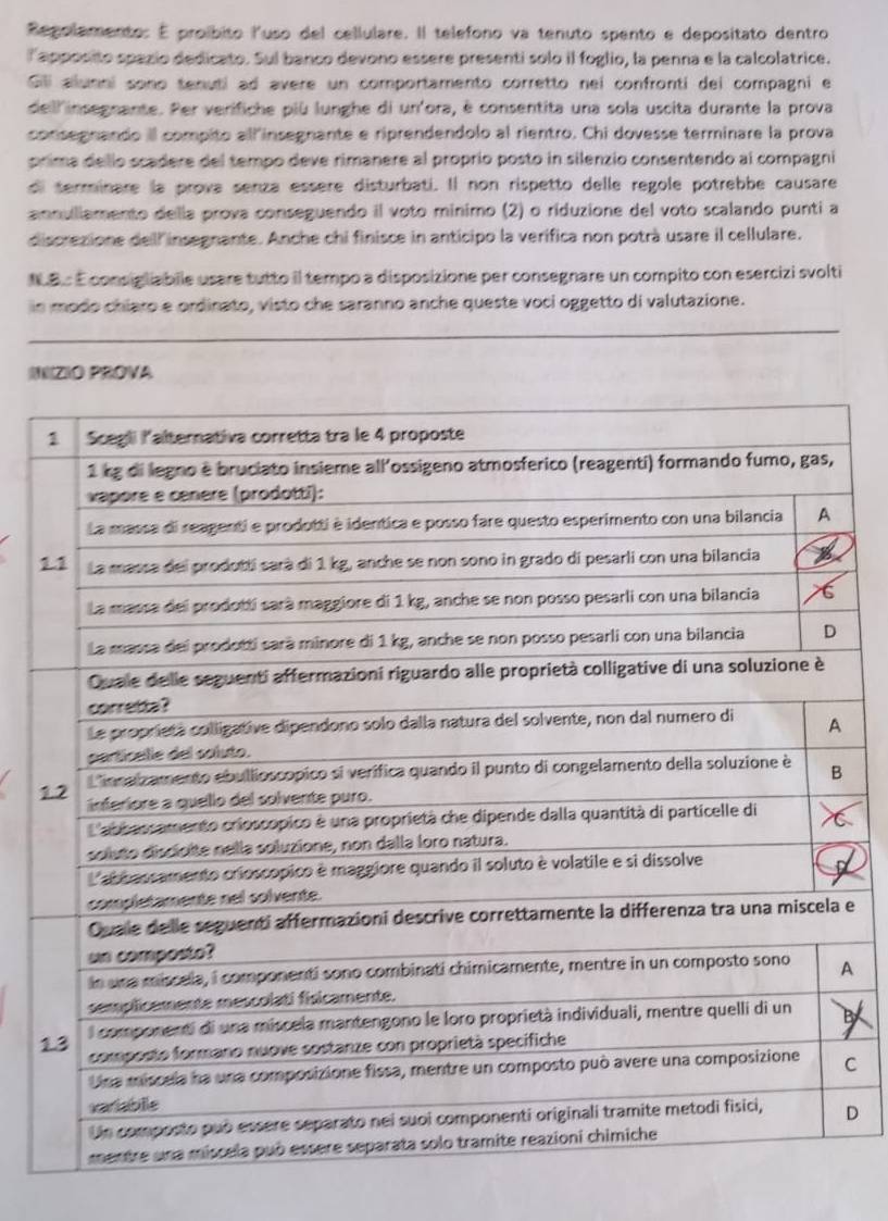 Regolamento: É proíbito luso del cellulare. Il telefono va tenuto spento e depositato dentro 
lapposito spazio dedicato. Sul banco devono essere presenti solo il foglio, la penna e la calcolatrice. 
Gill alunni sono tenuti ad avere un comportamento corretto nei confronti dei compagni e 
dell'insegnante. Per verifiche più lunghe di un'ora, è consentita una sola uscita durante la prova 
consegnando il compito allinsegnante e riprendendolo al rientro. Chi dovesse terminare la prova 
prima dello scadere del tempo deve rimanere al proprío posto in silenzio consentendo al compagni 
di terminare la prova senza essère disturbati. Il non rispetto delle regole potrebbe causare 
annullamento della prova conseguendo il voto minimo (2) o riduzione del voto scalando punti a 
discrezione dell insegnante. Anche chi finisce in anticipo la verifica non potrà usare il cellulare. 
NB. É consiglabile usare tutto il tempo a disposizione per consegnare un compito con esercizi svolti 
in modo chiaro e ordinato, visto che saranno anche queste voci oggetto di valutazione. 
INZIO PROVA 
1
1
e 
A
1
C 
D
