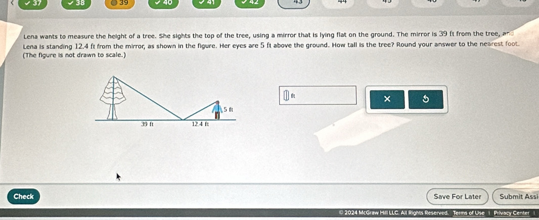 37 38 39 40 41 43 44 
Lena wants to measure the height of a tree. She sights the top of the tree, using a mirror that is lying flat on the ground. The mirror is 39 ft from the tree, and 
Lena is standing 12.4 ft from the mirror, as shown in the figure. Her eyes are 5 ft above the ground. How tall is the tree? Round your answer to the nearest foot. 
(The figure is not drawn to scale.)
ft
×
5 ft
39 ft 12.4 ft
Check Save For Later Submit Assi 
* 2024 McGraw Hill LLC. All Rights Reserved. Terms of Use 1 Privacy Center 1