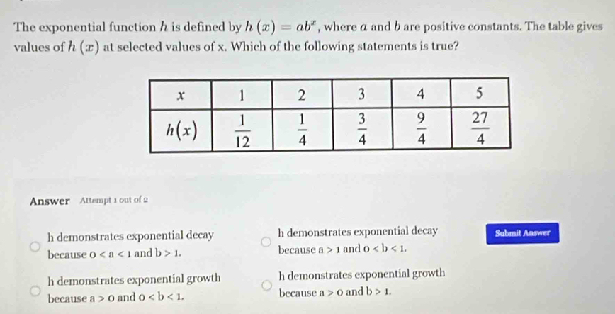 The exponential function h is defined by h(x)=ab^x , where a and b are positive constants. The table gives
values of h(x) at selected values of x. Which of the following statements is true?
Answer Attempt 1 out of 2
h demonstrates exponential decay h demonstrates exponential decay Submit Answer
because 0 and b>1. because a>1 and 0
h demonstrates exponential growth h demonstrates exponential growth
because a>0 and 0 because a>0 and b>1.