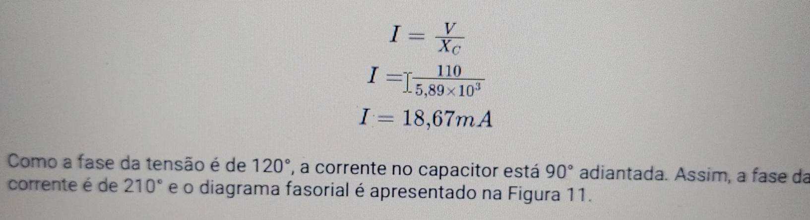 I=frac VX_C
I=I 110/5,89* 10^3 
I=18,67mA
Como a fase da tensão é de 120° , a corrente no capacitor está 90° adiantada. Assim, a fase da 
corrente é de 210° e o diagrama fasorial é apresentado na Figura 11.