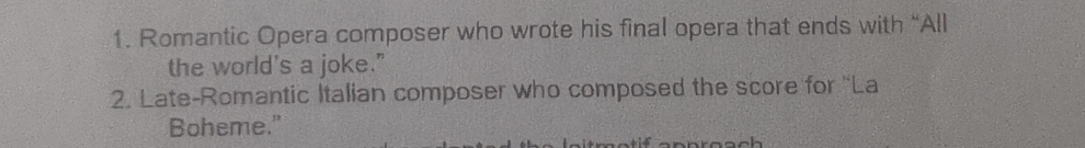 Romantic Opera composer who wrote his final opera that ends with “All 
the world's a joke." 
2. Late-Romantic Italian composer who composed the score for 'La 
Boheme."