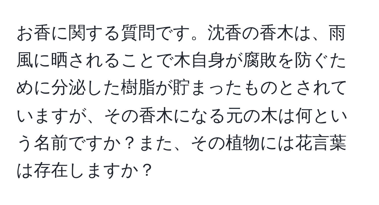 お香に関する質問です。沈香の香木は、雨風に晒されることで木自身が腐敗を防ぐために分泌した樹脂が貯まったものとされていますが、その香木になる元の木は何という名前ですか？また、その植物には花言葉は存在しますか？