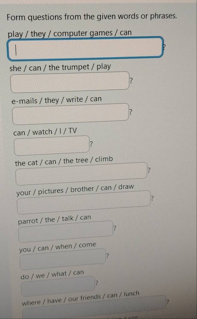 Form questions from the given words or phrases. 
play / they / computer games / can 
she / can / the trumpet / play 
? 
e-mails / they / write / can 
? 
can / watch / I / TV 
? 
the cat / can / the tree / climb 
? 
your / pictures / brother / can / draw 
? 
parrot / the / talk / can 
? 
you / can / when / come 
? 
do / we / what / can 
? 
where / have / our friends / can / lunch 
?