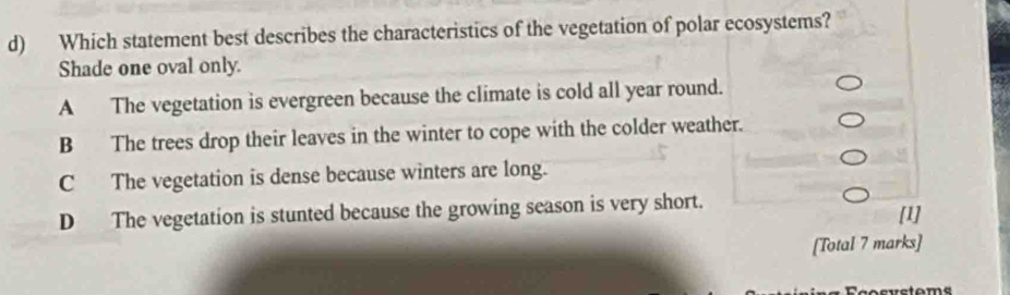 Which statement best describes the characteristics of the vegetation of polar ecosystems?
Shade one oval only.
A The vegetation is evergreen because the climate is cold all year round.
B The trees drop their leaves in the winter to cope with the colder weather.
C The vegetation is dense because winters are long.
D The vegetation is stunted because the growing season is very short. [1]
[Total 7 marks]