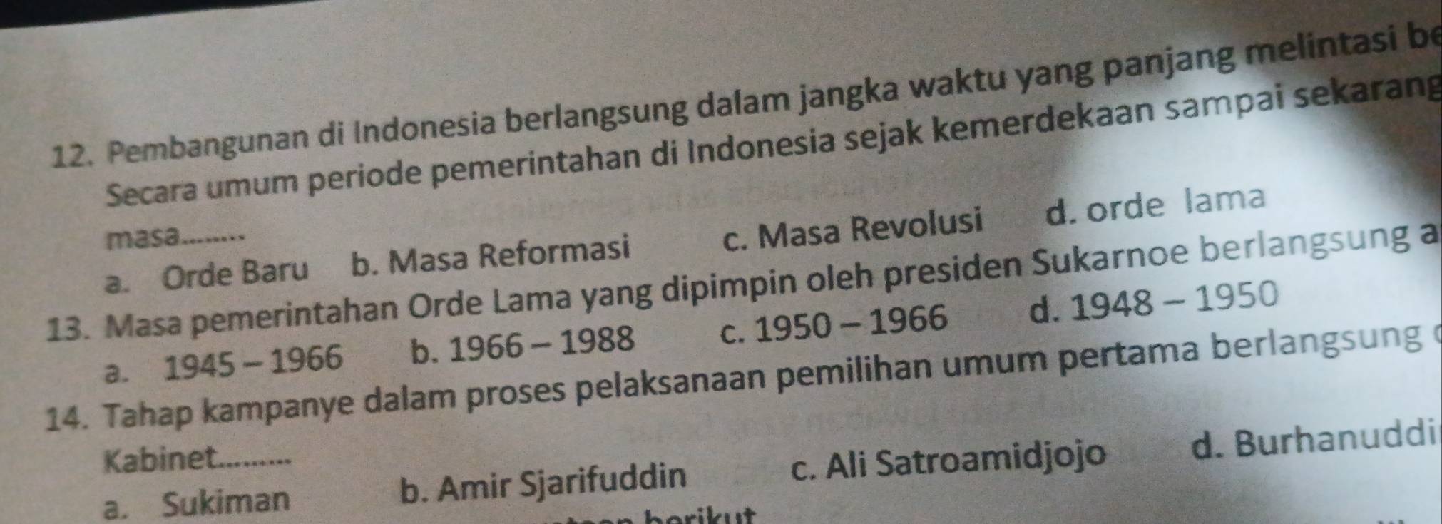 Pembangunan di Indonesia berlangsung dalam jangka waktu yang panjang melintasi be
Secara umum periode pemerintahan di Indonesia sejak kemerdekaan sampai sekarang
masa
a. Orde Baru b. Masa Reformasi c. Masa Revolusi d. orde lama
13. Masa pemerintahan Orde Lama yang dipimpin oleh presiden Sukarnoe berlangsung a
C.
a. 1945-1966 b. 1966-1988 1950-1966 d. 1948-1950
14. Tahap kampanye dalam proses pelaksanaan pemilihan umum pertama berlangsung o
Kabinet._
a. Sukiman b. Amir Sjarifuddin c. Ali Satroamidjojo d. Burhanuddi