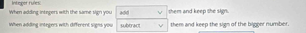 Integer rules: 
When adding integers with the same sign you add them and keep the sign. 
When adding integers with different signs you subtract them and keep the sign of the bigger number.